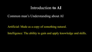 Introduction to AI
Common man’s Understanding about AI
Artificial: Made as a copy of something natural.
Intelligence: The ability to gain and apply knowledge and skills.
 
