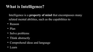What is Intelligence?
Intelligence is a property of mind that encompasses many
related mental abilities, such as the capabilities to
• Reason
• Plan
• Solve problems
• Think abstractly
• Comprehend ideas and language
• Learn
 