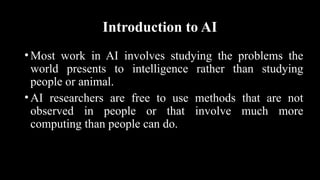 Introduction to AI
•Most work in AI involves studying the problems the
world presents to intelligence rather than studying
people or animal.
•AI researchers are free to use methods that are not
observed in people or that involve much more
computing than people can do.
 