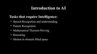 Introduction to AI
Tasks that require Intelligence:

Speech Recognition and understanding
• Pattern Recognition
• Mathematical Theorem Proving
• Reasoning
• Motion in obstacle filled space
 