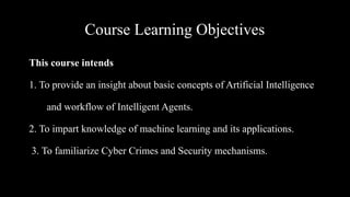 Course Learning Objectives
This course intends
1. To provide an insight about basic concepts of Artificial Intelligence
and workflow of Intelligent Agents.
2. To impart knowledge of machine learning and its applications.
3. To familiarize Cyber Crimes and Security mechanisms.
 