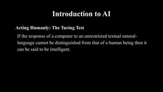 Introduction to AI
Acting Humanly: The Turing Test
If the response of a computer to an unrestricted textual natural-
language cannot be distinguished from that of a human being then it
can be said to be intelligent.
 