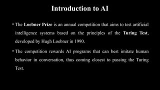 Introduction to AI
• The Loebner Prize is an annual competition that aims to test artificial
intelligence systems based on the principles of the Turing Test,
developed by Hugh Loebner in 1990.
• The competition rewards AI programs that can best imitate human
behavior in conversation, thus coming closest to passing the Turing
Test.
 