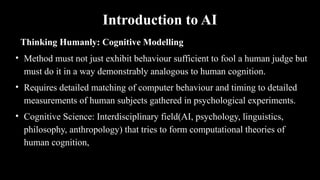 Introduction to AI
Thinking Humanly: Cognitive Modelling
• Method must not just exhibit behaviour sufficient to fool a human judge but
must do it in a way demonstrably analogous to human cognition.
• Requires detailed matching of computer behaviour and timing to detailed
measurements of human subjects gathered in psychological experiments.
• Cognitive Science: Interdisciplinary field(AI, psychology, linguistics,
philosophy, anthropology) that tries to form computational theories of
human cognition,
 
