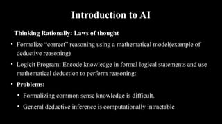 Introduction to AI
Thinking Rationally: Laws of thought
• Formalize “correct” reasoning using a mathematical model(example of
deductive reasoning)
• Logicit Program: Encode knowledge in formal logical statements and use
mathematical deduction to perform reasoning:
• Problems:
• Formalizing common sense knowledge is difficult.
• General deductive inference is computationally intractable
 