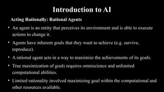 Introduction to AI
Acting Rationally: Rational Agents
• An agent is an entity that perceives its environment and is able to execute
actions to change it.
• Agents have inherent goals that they want to achieve (e.g. survive,
reproduce).
• A rational agent acts in a way to maximize the achievements of its goals.
• True maximization of goals requires omniscience and unlimited
computational abilities.
• Limited rationality involved maximizing goal within the computational and
other resources available.
 