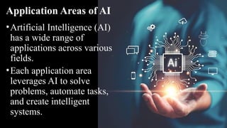 Application Areas of AI
•Artificial Intelligence (AI)
has a wide range of
applications across various
fields.
•Each application area
leverages AI to solve
problems, automate tasks,
and create intelligent
systems.
 