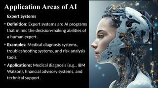 Application Areas of AI
Expert Systems
• Definition: Expert systems are AI programs
that mimic the decision-making abilities of
a human expert.
• Examples: Medical diagnosis systems,
troubleshooting systems, and risk analysis
tools.
• Applications: Medical diagnosis (e.g., IBM
Watson), financial advisory systems, and
technical support.
 