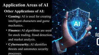 Application Areas of AI
Other Applications of AI:
• Gaming: AI is used for creating
intelligent characters and game
mechanics.
• Finance: AI algorithms are used
for stock trading, fraud detection,
and market analysis.
• Cybersecurity: AI identifies
threats and automates security
processes.
 