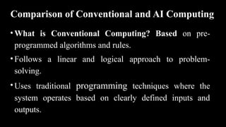 Comparison of Conventional and AI Computing
•What is Conventional Computing? Based on pre-
programmed algorithms and rules.
•Follows a linear and logical approach to problem-
solving.
•Uses traditional programming techniques where the
system operates based on clearly defined inputs and
outputs.
 