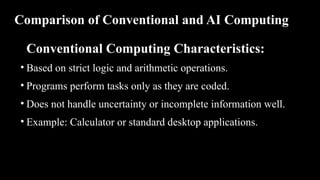 Comparison of Conventional and AI Computing
Conventional Computing Characteristics:
• Based on strict logic and arithmetic operations.
• Programs perform tasks only as they are coded.
• Does not handle uncertainty or incomplete information well.
• Example: Calculator or standard desktop applications.
 
