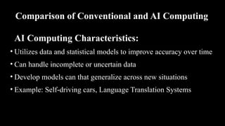 Comparison of Conventional and AI Computing
AI Computing Characteristics:
• Utilizes data and statistical models to improve accuracy over time
• Can handle incomplete or uncertain data
• Develop models can that generalize across new situations
• Example: Self-driving cars, Language Translation Systems
 