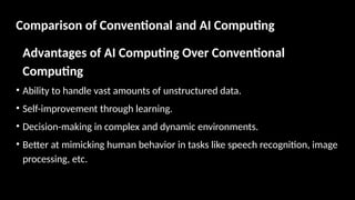 Comparison of Conventional and AI Computing
Advantages of AI Computing Over Conventional
Computing
• Ability to handle vast amounts of unstructured data.
• Self-improvement through learning.
• Decision-making in complex and dynamic environments.
• Better at mimicking human behavior in tasks like speech recognition, image
processing, etc.
 