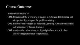 Course Outcomes
Student will be able to:
CO1. Understand the workflow of agents in Artificial Intelligence and
design intelligent agent for problem solving.
CO2. Illustrate the concepts of Machine Learning, Applications and its
advantages over human learning.
CO3. Analyze the cybercrimes on digital platform and articulate
defense mechanism for cyber attacks.
 