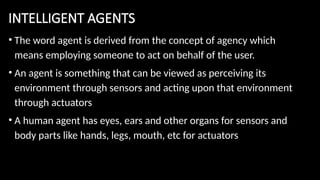INTELLIGENT AGENTS
• The word agent is derived from the concept of agency which
means employing someone to act on behalf of the user.
• An agent is something that can be viewed as perceiving its
environment through sensors and acting upon that environment
through actuators
• A human agent has eyes, ears and other organs for sensors and
body parts like hands, legs, mouth, etc for actuators
 