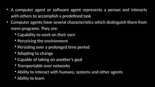 • A computer agent or software agent represents a person and interacts
with others to accomplish a predefined task
• Computer agents have several characteristics which distinguish them from
mere programs. They are:

Capability to work on their own

Perceiving the environment

Persisting over a prolonged time period

Adapting to change

Capable of taking on another’s goal

Transportable over networks

Ability to interact with humans, systems and other agents

Ability to learn
 