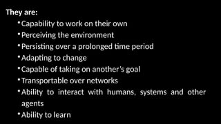 They are:

Capability to work on their own

Perceiving the environment

Persisting over a prolonged time period

Adapting to change

Capable of taking on another’s goal

Transportable over networks

Ability to interact with humans, systems and other
agents

Ability to learn
 