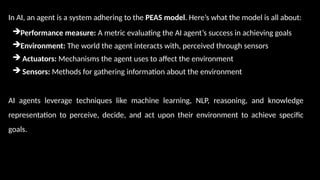 In AI, an agent is a system adhering to the PEAS model. Here’s what the model is all about:
Performance measure: A metric evaluating the AI agent’s success in achieving goals
Environment: The world the agent interacts with, perceived through sensors
 Actuators: Mechanisms the agent uses to affect the environment
 Sensors: Methods for gathering information about the environment
AI agents leverage techniques like machine learning, NLP, reasoning, and knowledge
representation to perceive, decide, and act upon their environment to achieve specific
goals.
 