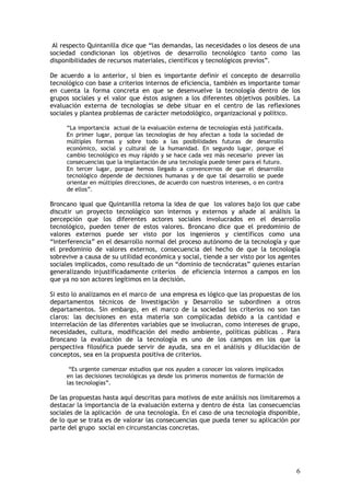 6
Al respecto Quintanilla dice que “las demandas, las necesidades o los deseos de una
sociedad condicionan los objetivos de desarrollo tecnológico tanto como las
disponibilidades de recursos materiales, científicos y tecnológicos previos”.
De acuerdo a lo anterior, si bien es importante definir el concepto de desarrollo
tecnológico con base a criterios internos de eficiencia, también es importante tomar
en cuenta la forma concreta en que se desenvuelve la tecnología dentro de los
grupos sociales y el valor que éstos asignen a los diferentes objetivos posibles. La
evaluación externa de tecnologías se debe situar en el centro de las reflexiones
sociales y plantea problemas de carácter metodológico, organizacional y político.
“La importancia actual de la evaluación externa de tecnologías está justificada.
En primer lugar, porque las tecnologías de hoy afectan a toda la sociedad de
múltiples formas y sobre todo a las posibilidades futuras de desarrollo
económico, social y cultural de la humanidad. En segundo lugar, porque el
cambio tecnológico es muy rápido y se hace cada vez más necesario prever las
consecuencias que la implantación de una tecnología puede tener para el futuro.
En tercer lugar, porque hemos llegado a convencernos de que el desarrollo
tecnológico depende de decisiones humanas y de que tal desarrollo se puede
orientar en múltiples direcciones, de acuerdo con nuestros intereses, o en contra
de ellos”.
Broncano igual que Quintanilla retoma la idea de que los valores bajo los que cabe
discutir un proyecto tecnológico son internos y externos y añade al análisis la
percepción que los diferentes actores sociales involucrados en el desarrollo
tecnológico, pueden tener de estos valores. Broncano dice que el predominio de
valores externos puede ser visto por los ingenieros y científicos como una
“interferencia” en el desarrollo normal del proceso autónomo de la tecnología y que
el predominio de valores externos, consecuencia del hecho de que la tecnología
sobrevive a causa de su utilidad económica y social, tiende a ser visto por los agentes
sociales implicados, como resultado de un “dominio de tecnócratas” quienes estarían
generalizando injustificadamente criterios de eficiencia internos a campos en los
que ya no son actores legítimos en la decisión.
Si esto lo analizamos en el marco de una empresa es lógico que las propuestas de los
departamentos técnicos de Investigación y Desarrollo se subordinen a otros
departamentos. Sin embargo, en el marco de la sociedad los criterios no son tan
claros: las decisiones en esta materia son complicadas debido a la cantidad e
interrelación de las diferentes variables que se involucran, como intereses de grupo,
necesidades, cultura, modificación del medio ambiente, políticas públicas . Para
Broncano la evaluación de la tecnología es uno de los campos en los que la
perspectiva filosófica puede servir de ayuda, sea en el análisis y dilucidación de
conceptos, sea en la propuesta positiva de criterios.
“Es urgente comenzar estudios que nos ayuden a conocer los valores implicados
en las decisiones tecnológicas ya desde los primeros momentos de formación de
las tecnologías”.
De las propuestas hasta aquí descritas para motivos de este análisis nos limitaremos a
destacar la importancia de la evaluación externa y dentro de ésta las consecuencias
sociales de la aplicación de una tecnología. En el caso de una tecnología disponible,
de lo que se trata es de valorar las consecuencias que pueda tener su aplicación por
parte del grupo social en circunstancias concretas.
 