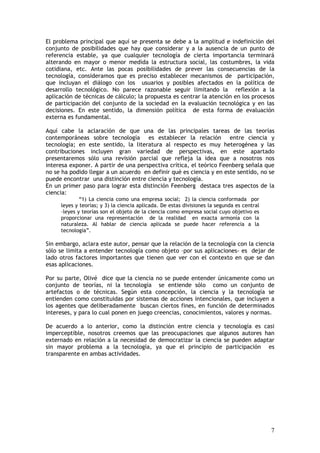 7
El problema principal que aquí se presenta se debe a la amplitud e indefinición del
conjunto de posibilidades que hay que considerar y a la ausencia de un punto de
referencia estable, ya que cualquier tecnología de cierta importancia terminará
alterando en mayor o menor medida la estructura social, las costumbres, la vida
cotidiana, etc. Ante las pocas posibilidades de prever las consecuencias de la
tecnología, consideramos que es preciso establecer mecanismos de participación,
que incluyan el diálogo con los usuarios y posibles afectados en la política de
desarrollo tecnológico. No parece razonable seguir limitando la reflexión a la
aplicación de técnicas de cálculo; la propuesta es centrar la atención en los procesos
de participación del conjunto de la sociedad en la evaluación tecnológica y en las
decisiones. En este sentido, la dimensión política de esta forma de evaluación
externa es fundamental.
Aquí cabe la aclaración de que una de las principales tareas de las teorías
contemporáneas sobre tecnología es establecer la relación entre ciencia y
tecnología; en este sentido, la literatura al respecto es muy heterogénea y las
contribuciones incluyen gran variedad de perspectivas, en este apartado
presentaremos sólo una revisión parcial que refleja la idea que a nosotros nos
interesa exponer. A partir de una perspectiva crítica, el teórico Feenberg señala que
no se ha podido llegar a un acuerdo en definir qué es ciencia y en este sentido, no se
puede encontrar una distinción entre ciencia y tecnología.
En un primer paso para lograr esta distinción Feenberg destaca tres aspectos de la
ciencia:
“1) La ciencia como una empresa social; 2) la ciencia conformada por
leyes y teorías; y 3) la ciencia aplicada. De estas divisiones la segunda es central
–leyes y teorías son el objeto de la ciencia como empresa social cuyo objetivo es
proporcionar una representación de la realidad en exacta armonía con la
naturaleza. Al hablar de ciencia aplicada se puede hacer referencia a la
tecnología”.
Sin embargo, aclara este autor, pensar que la relación de la tecnología con la ciencia
sólo se limita a entender tecnología como objeto –por sus aplicaciones- es dejar de
lado otros factores importantes que tienen que ver con el contexto en que se dan
esas aplicaciones.
Por su parte, Olivé dice que la ciencia no se puede entender únicamente como un
conjunto de teorías, ni la tecnología se entiende sólo como un conjunto de
artefactos o de técnicas. Según esta concepción, la ciencia y la tecnología se
entienden como constituidas por sistemas de acciones intencionales, que incluyen a
los agentes que deliberadamente buscan ciertos fines, en función de determinados
intereses, y para lo cual ponen en juego creencias, conocimientos, valores y normas.
De acuerdo a lo anterior, como la distinción entre ciencia y tecnología es casi
imperceptible, nosotros creemos que las preocupaciones que algunos autores han
externado en relación a la necesidad de democratizar la ciencia se pueden adaptar
sin mayor problema a la tecnología, ya que el principio de participación es
transparente en ambas actividades.
 