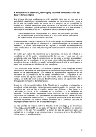 8
4. Relación entre desarrollo, tecnología y sociedad: democratización del
desarrollo tecnológico
Una primera idea que exploramos en este apartado tiene que ver con dar a la
sociedad el conocimiento necesario para participar de forma consciente y clara al
decidir qué tecnología puede ser mejor para el progreso de su comunidad. La
propuesta es diseñar mecanismos para involucrar a la sociedad en los desarrollos
tecnológicos, de manera que las personas le encuentren sentido a la aplicación de la
tecnología en su quehacer social. El argumento de Broncano es el siguiente:
“La sociedad establece sus necesidades en la medida del conocimiento que tiene
de sus posibilidades, y este conocimiento se lo proporciona en una gran medida
las expectativas de las comunidades científicas”
Una comprensión clara de la incorporación de la tecnología en diferentes sectores de
la vida social propiciará que las resistencias al cambio disminuyan y si no hubiera tal
resistencia, el mismo conocimiento de ésta ayudará a su mejor aprovechamiento y
como consecuencia el saldo será positivo para todos los actores involucrados en este
proceso.
Un factor que explica tal resistencia es la ignorancia, no tanto el rechazo a la
tecnología en sí. Es decir, desconocimiento del por qué y para qué de esa
tecnología; ante esta falta de conocimiento las personas se sienten amenazadas y
desplazadas por la tecnología. Si las personas comprenden las aplicaciones que la
tecnología tiene en su ámbito personal y los beneficios que de ella se pueden generar
habrá una aceptación inicial al uso de esta tecnología.
Como expusimos antes, la democratización de la ciencia y la tecnología es un tema
fundamental. Para enfatizar esa importancia conviene distinguir entre los fines y los
medios de la democratización. Este énfasis es especialmente importante si nos
instalamos en la perspectiva de los países subdesarrollados. La siguiente es una
revisión parcial de algunos autores que han escrito sobre la democratización de la
ciencia, con el fin de tener un marco de referencia y apoyar los argumentos a favor
de la gestión democrática de la tecnología.
Una de las reflexiones sistemáticas de la filosofía de la tecnología es el papel de la
tecnología en las sociedades contemporáneas; podemos decir, sin exagerar, que la
tecnología es una de las principales fuerzas que delinean y dan forma a la
civilización occidental, a las sociedades en su conjunto y a los individuos en
particular. En este sentido, no podemos limitar la concepción de la tecnología a un
conjunto de herramientas, sino que debemos entenderla como una fuerza cultural y
social que determina nuestro futuro. El objetivo de la filosofía de la tecnología es
encontrar respuesta a los dilemas morales y humanos de la sociedad, causados por
desproporcionado desarrollo del progreso tecnológico.
En este sentido, la relación entre la filosofía de la tecnología y el denominado
Technology Assesment (TA por sus siglas en inglés) es clara. Muchos de los esfuerzos
por definir el TA son “preconcebidos” y toman la idea de assesment como una
apología de la tecnología y sus consecuencias, y no como un proceso de reflexión y
crítica, que es el sentido estricto.
 