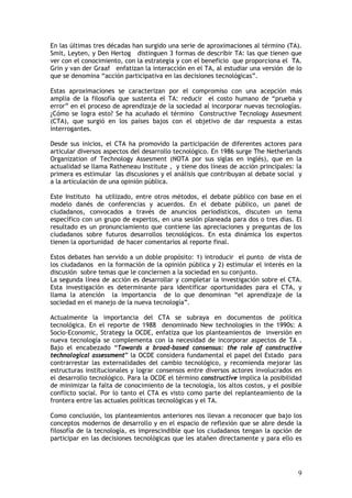 9
En las últimas tres décadas han surgido una serie de aproximaciones al término (TA).
Smit, Leyten, y Den Hertog distinguen 3 formas de describir TA: las que tienen que
ver con el conocimiento, con la estrategia y con el beneficio que proporciona el TA.
Grin y van der Graaf enfatizan la interacción en el TA, al estudiar una versión de lo
que se denomina “acción participativa en las decisiones tecnológicas”.
Estas aproximaciones se caracterizan por el compromiso con una acepción más
amplia de la filosofía que sustenta el TA: reducir el costo humano de “prueba y
error” en el proceso de aprendizaje de la sociedad al incorporar nuevas tecnologías.
¿Cómo se logra esto? Se ha acuñado el término Constructive Tecnology Assesment
(CTA), que surgió en los países bajos con el objetivo de dar respuesta a estas
interrogantes.
Desde sus inicios, el CTA ha promovido la participación de diferentes actores para
articular diversos aspectos del desarrollo tecnológico. En 1986 surge The Netherlands
Organization of Technology Assesment (NOTA por sus siglas en inglés), que en la
actualidad se llama Ratheneau Institute , y tiene dos líneas de acción principales: la
primera es estimular las discusiones y el análisis que contribuyan al debate social y
a la articulación de una opinión pública.
Este Instituto ha utilizado, entre otros métodos, el debate público con base en el
modelo danés de conferencias y acuerdos. En el debate público, un panel de
ciudadanos, convocados a través de anuncios periodísticos, discuten un tema
específico con un grupo de expertos, en una sesión planeada para dos o tres días. El
resultado es un pronunciamiento que contiene las apreciaciones y preguntas de los
ciudadanos sobre futuros desarrollos tecnológicos. En esta dinámica los expertos
tienen la oportunidad de hacer comentarios al reporte final.
Estos debates han servido a un doble propósito: 1) introducir el punto de vista de
los ciudadanos en la formación de la opinión pública y 2) estimular el interés en la
discusión sobre temas que le conciernen a la sociedad en su conjunto.
La segunda línea de acción es desarrollar y completar la investigación sobre el CTA.
Esta investigación es determinante para identificar oportunidades para el CTA, y
llama la atención la importancia de lo que denominan “el aprendizaje de la
sociedad en el manejo de la nueva tecnología”.
Actualmente la importancia del CTA se subraya en documentos de política
tecnológica. En el reporte de 1988 denominado New technologies in the 1990s: A
Socio-Economic, Strategy la OCDE, enfatiza que los planteamientos de inversión en
nueva tecnología se complementa con la necesidad de incorporar aspectos de TA .
Bajo el encabezado “Towards a broad-based consensus: the role of constructive
technological assessment” la OCDE considera fundamental el papel del Estado para
contrarrestar las externalidades del cambio tecnológico, y recomienda mejorar las
estructuras institucionales y lograr consensos entre diversos actores involucrados en
el desarrollo tecnológico. Para la OCDE el término constructive implica la posibilidad
de minimizar la falta de conocimiento de la tecnología, los altos costos, y el posible
conflicto social. Por lo tanto el CTA es visto como parte del replanteamiento de la
frontera entre las actuales políticas tecnológicas y el TA.
Como conclusión, los planteamientos anteriores nos llevan a reconocer que bajo los
conceptos modernos de desarrollo y en el espacio de reflexión que se abre desde la
filosofía de la tecnología, es imprescindible que los ciudadanos tengan la opción de
participar en las decisiones tecnológicas que les atañen directamente y para ello es
 