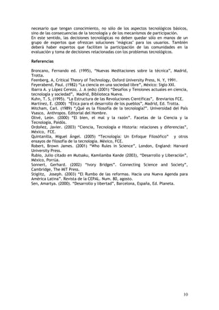 10
necesario que tengan conocimiento, no sólo de los aspectos tecnológicos básicos,
sino de las consecuencias de la tecnología y de los mecanismos de participación.
En este sentido, las decisiones tecnológicas no deben quedar sólo en manos de un
grupo de expertos que ofrezcan soluciones "mágicas" para los usuarios. También
deberá haber expertos que faciliten la participación de las comunidades en la
evaluación y toma de decisiones relacionadas con los problemas tecnológicos.
Referencias
Broncano, Fernando ed. (1995), “Nuevas Meditaciones sobre la técnica”, Madrid,
Trotta.
Feenberg, A, Critical Theory of Technology, Oxford University Press, N. Y, 1991.
Feyerabend, Paul. (1982) “La ciencia en una sociedad libre”, México: Siglo XXI.
Ibarra A. y López Cerezo, J. A (eds) (2001) “Desafíos y Tensiones actuales en ciencia,
tecnología y sociedad”, Madrid, Biblioteca Nueva.
Kuhn, T. S, (1995). “La Estructura de las Revoluciones Científicas”, Breviarios FCE.
Martínez, E. (2000) “Ética para el desarrollo de los pueblos”, Madrid, Ed. Trotta.
Mitcham, Carl. (1989) “¿Qué es la filosofía de la tecnología?”. Universidad del País
Vsasco, Anthropos. Editorial del Hombre.
Olivé, León. (2000) “El bien, el mal y la razón”. Facetas de la Ciencia y la
Tecnología, Paidós.
Ordoñez, Javier. (2003) “Ciencia, Tecnología e Historia: relaciones y diferencias”,
México, FCE.
Quintanilla, Miguel Ángel. (2005) “Tecnología: Un Enfoque Filosófico” y otros
ensayos de filosofía de la tecnología. México, FCE.
Robert, Brown James. (2001) “Who Rules in Science”, London, England: Harvard
University Press.
Rubio, Julio citado en Mutsaku, Kamilamba Kande (2003), “Desarrollo y Liberación”,
México, Porrúa.
Sonnert, Gerhard. (2002) “Ivory Bridges”. Connecting Science and Society”,
Cambridge, The MIT Press.
Stiglitz, Joseph. (2003) “El Rumbo de las reformas. Hacia una Nueva Agenda para
América Latina”. Revista de la CEPAL. Num. 80, agosto.
Sen, Amartya. (2000). “Desarrollo y libertad”, Barcelona, España, Ed. Planeta.
 