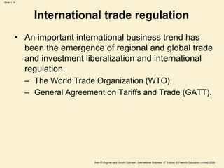 Slide 1.19
Alan M Rugman and Simon Collinson, International Business, 5th Edition, © Pearson Education Limited 2009
International trade regulation
• An important international business trend has
been the emergence of regional and global trade
and investment liberalization and international
regulation.
– The World Trade Organization (WTO).
– General Agreement on Tariffs and Trade (GATT).
 