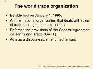 Slide 1.20
Alan M Rugman and Simon Collinson, International Business, 5th Edition, © Pearson Education Limited 2009
The world trade organization
• Established on January 1, 1995.
• An international organization that deals with rules
of trade among member countries.
• Enforces the provisions of the General Agreement
on Tariffs and Trade (GATT).
• Acts as a dispute-settlement mechanism.
 