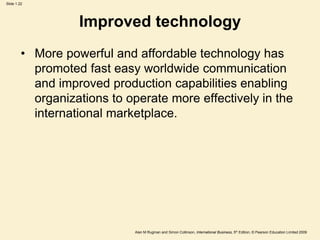 Slide 1.22
Alan M Rugman and Simon Collinson, International Business, 5th Edition, © Pearson Education Limited 2009
Improved technology
• More powerful and affordable technology has
promoted fast easy worldwide communication
and improved production capabilities enabling
organizations to operate more effectively in the
international marketplace.
 