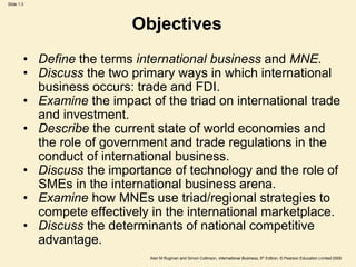 Slide 1.3
Alan M Rugman and Simon Collinson, International Business, 5th Edition, © Pearson Education Limited 2009
Objectives
• Define the terms international business and MNE.
• Discuss the two primary ways in which international
business occurs: trade and FDI.
• Examine the impact of the triad on international trade
and investment.
• Describe the current state of world economies and
the role of government and trade regulations in the
conduct of international business.
• Discuss the importance of technology and the role of
SMEs in the international business arena.
• Examine how MNEs use triad/regional strategies to
compete effectively in the international marketplace.
• Discuss the determinants of national competitive
advantage.
 