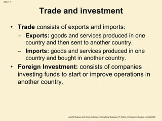 Slide 1.7
Alan M Rugman and Simon Collinson, International Business, 5th Edition, © Pearson Education Limited 2009
Trade and investment
• Trade consists of exports and imports:
– Exports: goods and services produced in one
country and then sent to another country.
– Imports: goods and services produced in one
country and bought in another country.
• Foreign Investment: consists of companies
investing funds to start or improve operations in
another country.
 