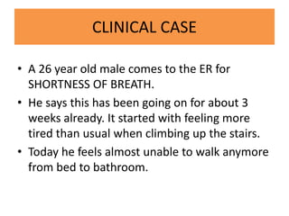 CLINICAL CASE
• A 26 year old male comes to the ER for
SHORTNESS OF BREATH.
• He says this has been going on for about 3
weeks already. It started with feeling more
tired than usual when climbing up the stairs.
• Today he feels almost unable to walk anymore
from bed to bathroom.
 