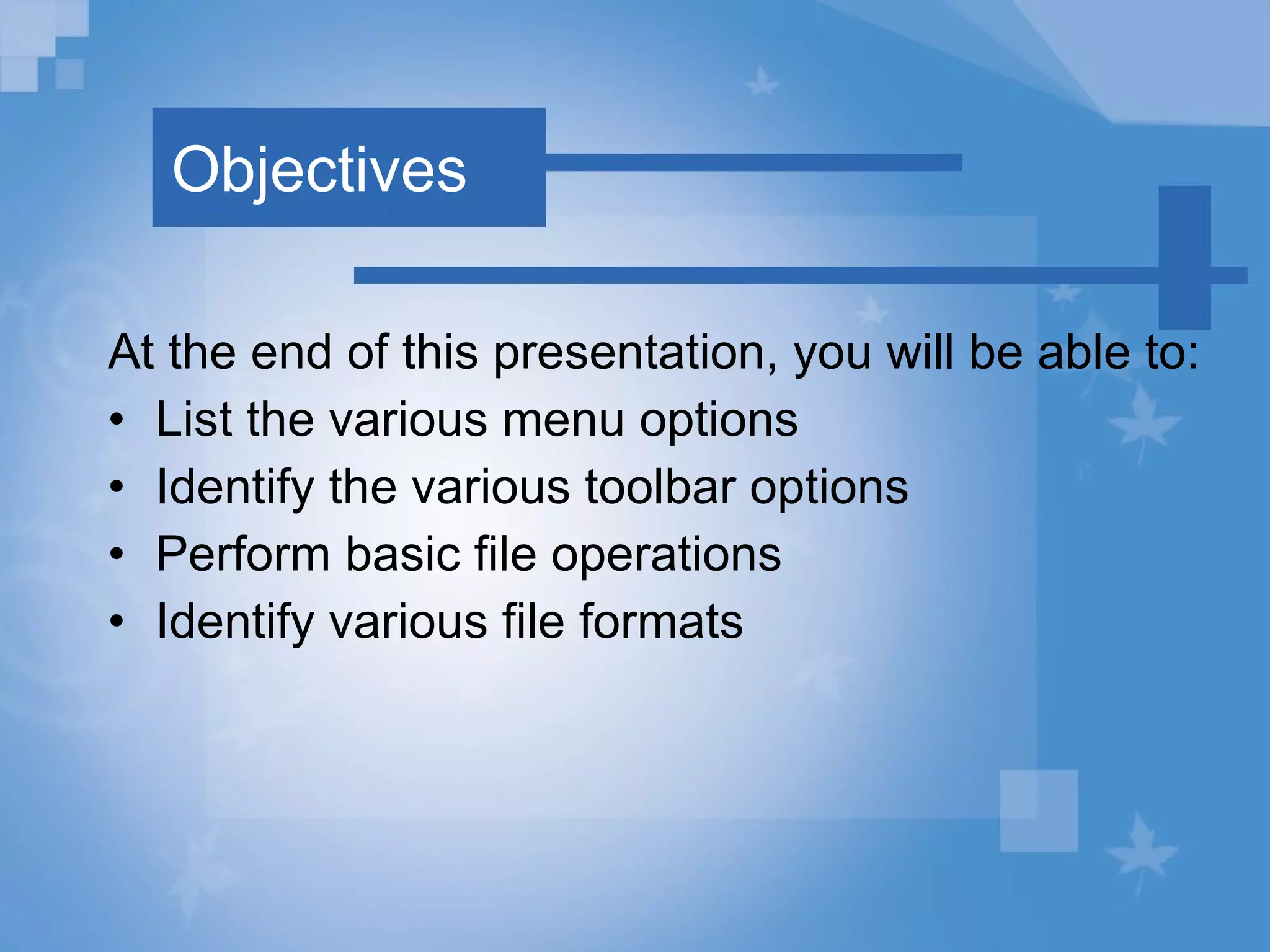 Objectives At the end of this presentation, you will be able to: List the various menu options Identify the various toolbar options Perform basic file operations  Identify various file formats 