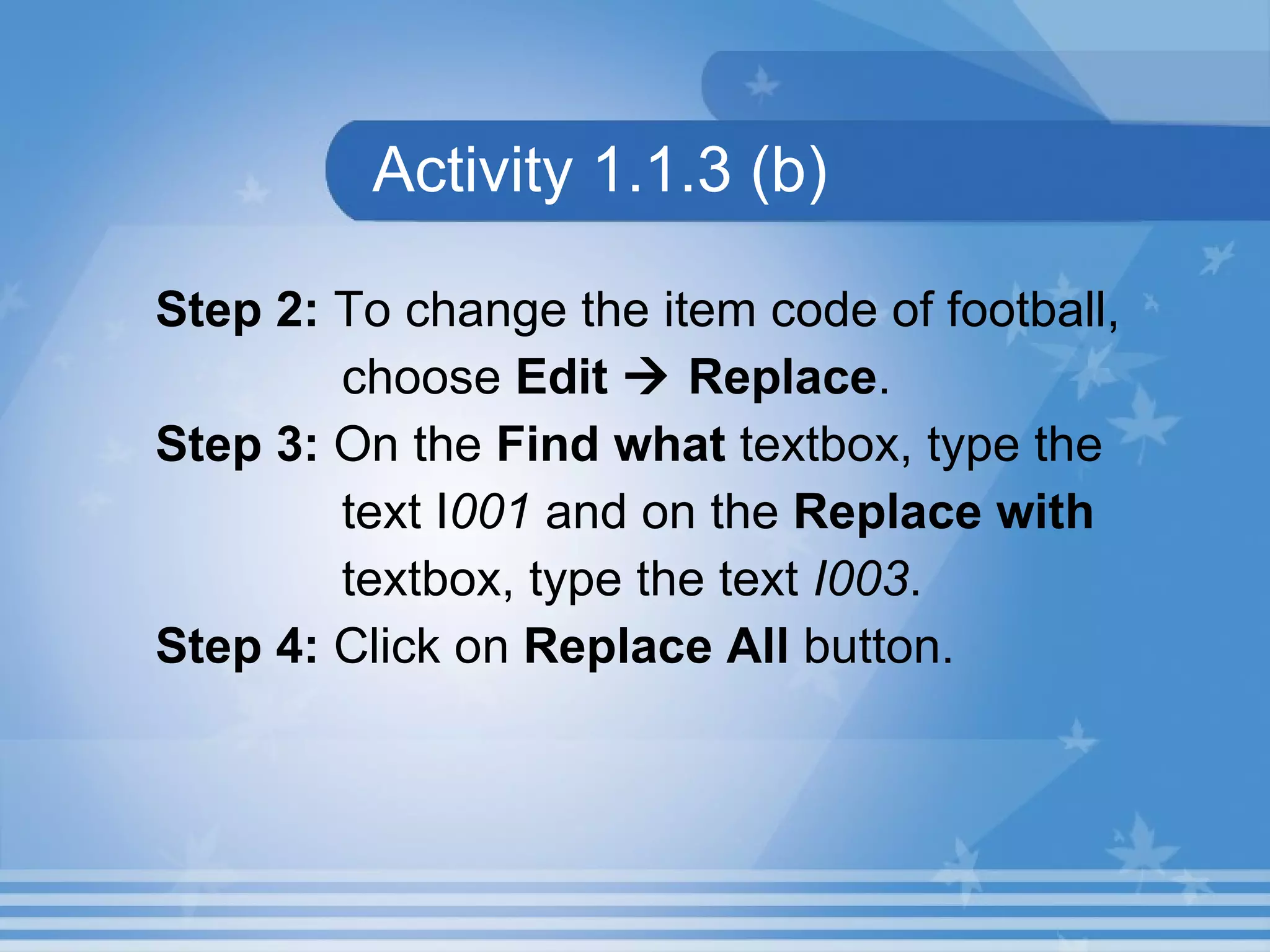 Activity 1.1.3 (b) Step 2:  To change the item code of football,  choose  Edit    Replace .  Step 3:  On the  Find what  textbox, type the  text I 001  and on the  Replace with  textbox, type the text  I003 . Step 4:  Click on  Replace All  button. 
