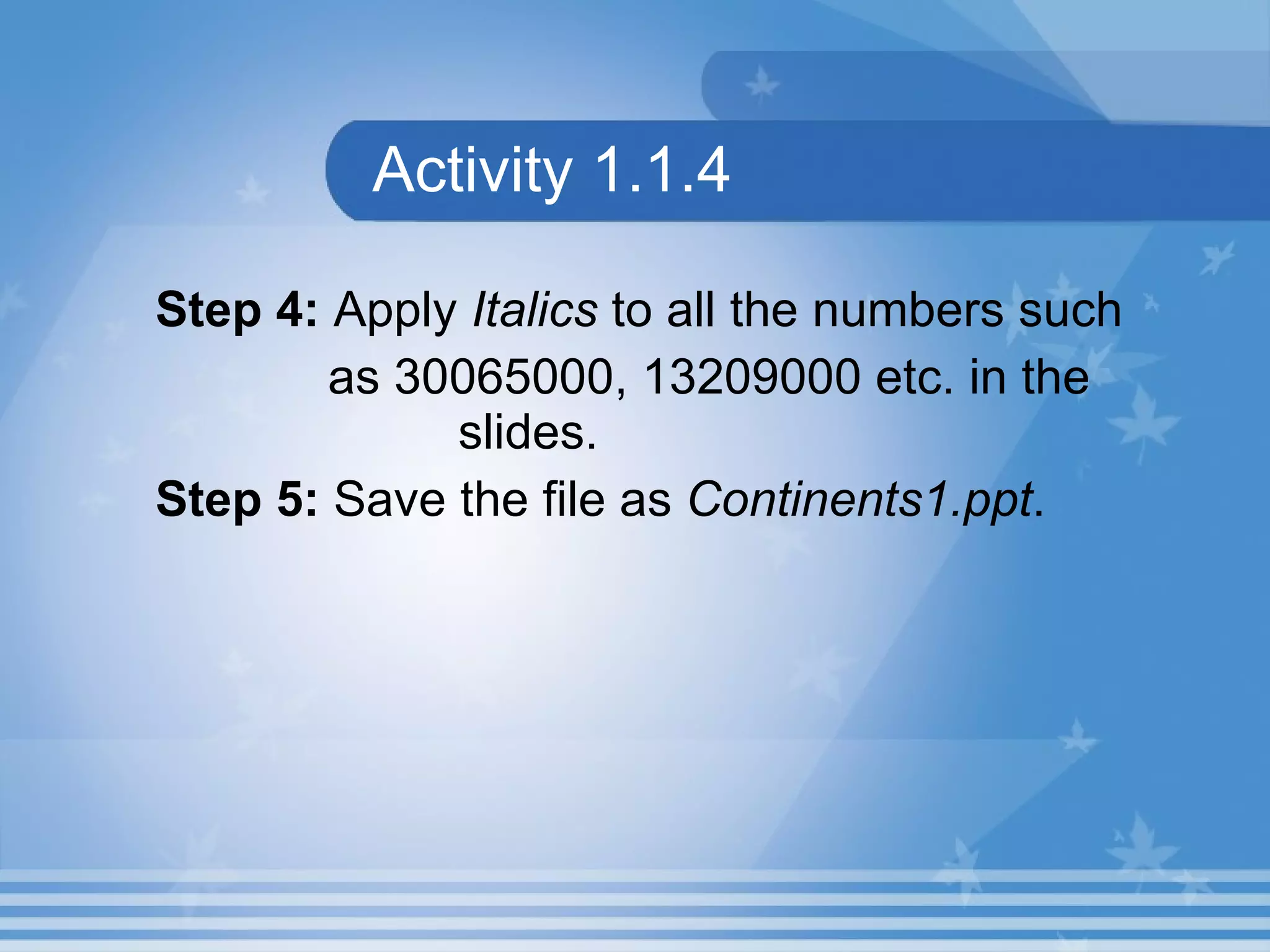 Activity 1.1.4 Step 4:  Apply  Italics  to all the numbers such as  30065000, 13209000  etc. in the    slides. Step 5:  Save the file as  Continents1.ppt .   