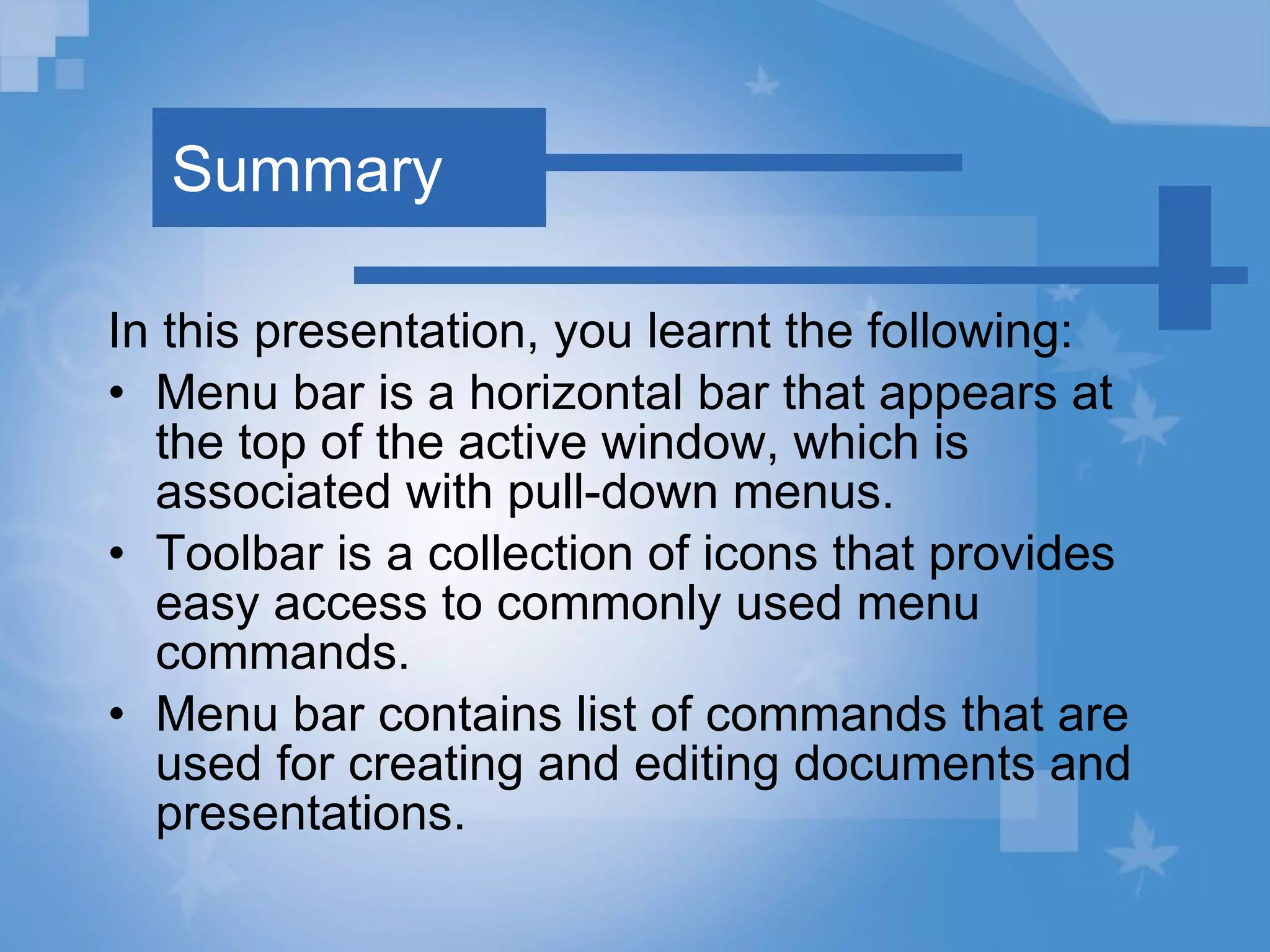 Summary In this presentation, you learnt the following: Menu bar is a horizontal bar that appears at the top of the active window, which is associated with pull-down menus. Toolbar is a collection of icons that provides easy access to commonly used menu commands. Menu bar contains list of commands that are used for creating and editing documents and presentations. 