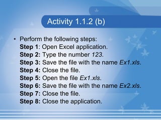 Activity 1.1.2 (b) Perform the following steps: Step 1 : Open Excel application. Step 2:  Type the number  123 . Step 3:  Save the file with the name  Ex1.xls . Step 4:  Close the file. Step 5:  Open the file  Ex1.xls . Step 6:  Save the file with the name  Ex2.xls . Step 7:  Close the file. Step 8:  Close the application. 
