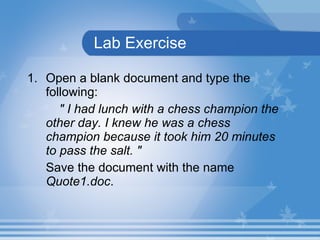 Lab Exercise Open a blank document and type the following: &quot; I had lunch with a chess champion the  other day. I knew he was a chess  champion because it took him 20 minutes  to pass the salt. &quot; Save the document with the name  Quote1.doc . 