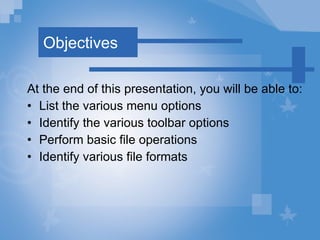 Objectives At the end of this presentation, you will be able to: List the various menu options Identify the various toolbar options Perform basic file operations  Identify various file formats 