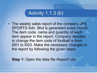 Activity 1.1.3 (b) The weekly sales report of the company JPS SPORTS Sdn. Bhd is generated every month. The item code, name and quantity of each item appear in the report. Company decides to change the item code of football is from I001 to I003. Make the necessary changes in the report by following the given steps:  Step 1:  Open the data file  Report1.xls .   