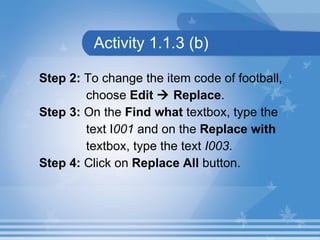 Activity 1.1.3 (b) Step 2:  To change the item code of football,  choose  Edit    Replace .  Step 3:  On the  Find what  textbox, type the  text I 001  and on the  Replace with  textbox, type the text  I003 . Step 4:  Click on  Replace All  button. 