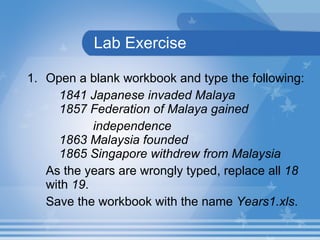 Lab Exercise Open a blank workbook and type the following: 1841 Japanese invaded Malaya  1857 Federation of Malaya gained  independence  1863 Malaysia founded  1865 Singapore withdrew from Malaysia As the years are wrongly typed, replace all  18  with  19 .  Save the workbook with the name  Years1.xls . 