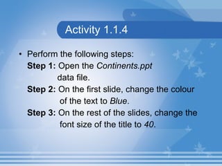 Activity 1.1.4 Perform the following steps: Step 1:  Open the  Continents.ppt  data file. Step 2:  On the first slide, change the colour  of the text to  Blue . Step 3:  On the rest of the slides, change the  font size of the title to  40 .  