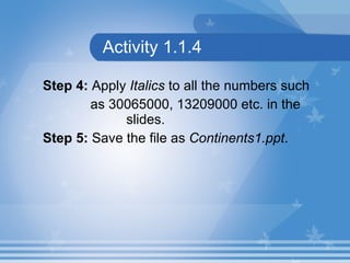 Activity 1.1.4 Step 4:  Apply  Italics  to all the numbers such as  30065000, 13209000  etc. in the    slides. Step 5:  Save the file as  Continents1.ppt .   