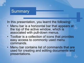 Summary In this presentation, you learnt the following: Menu bar is a horizontal bar that appears at the top of the active window, which is associated with pull-down menus. Toolbar is a collection of icons that provides easy access to commonly used menu commands. Menu bar contains list of commands that are used for creating and editing documents and presentations. 