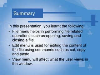 Summary In this presentation, you learnt the following: File   menu helps in performing file related operations such as opening, saving and closing a file. Edit   menu is used for editing the content of the file using commands such as cut, copy and paste. View   menu will affect what the user views in the window. 