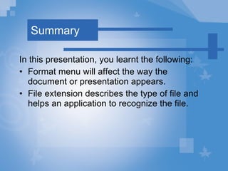 Summary In this presentation, you learnt the following: Format   menu will affect the way the document or presentation appears. File extension describes the type of file and helps an application to recognize the file. 