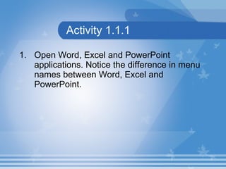 Activity 1.1.1 Open Word, Excel and PowerPoint applications. Notice the difference in menu names between Word, Excel and PowerPoint. 
