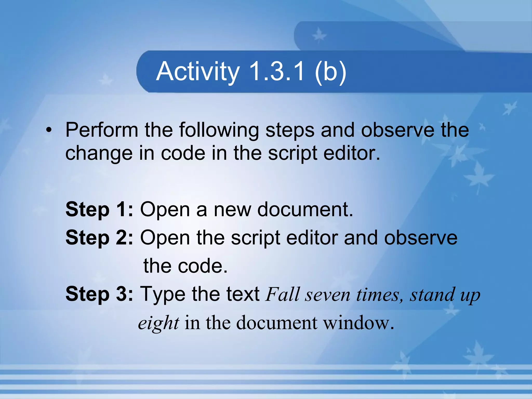 Activity 1.3.1 (b) Perform the following steps and observe the change in code in the script editor. Step 1: Open a new document. Step 2: Open the script editor and observe the code. Step 3: Type the text Fall seven times, stand up eight in the document window . 